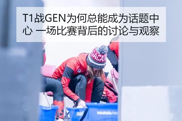 T1战GEN为何总能成为话题中心 一场比赛背后的讨论与观察